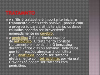  A sífilis é tratável e é importante iniciar o
tratamento o mais cedo possível, porque com
a progressão para a sífilis terciária, os danos
causados poderão ser irreversíveis,
nomeadamente no cérebro.
 A penicilina G é a primeira escolha
de antibiótico. O tratamento consiste
tipicamente em penicilina G benzatina
durante vários dias ou semanas. Indivíduos
que têm reações alérgicas à penicilina
(i.e., anafilaxia) podem ser tratados
efetivamente com tetraciclinas por via oral.
Grávidas só podem ser tratadas com
penicilina.
 