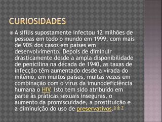  A sífilis supostamente infectou 12 milhões de
pessoas em todo o mundo em 1999, com mais
de 90% dos casos em países em
desenvolvimento. Depois de diminuir
drasticamente desde a ampla disponibilidade
de penicilina na década de 1940, as taxas de
infecção têm aumentado desde a virada do
milênio, em muitos países, muitas vezes em
combinação com o vírus da imunodeficiência
humana o HIV. Isto tem sido atribuído em
parte às práticas sexuais inseguras, o
aumento da promiscuidade, a prostituição e
a diminuição do uso de preservativos.5 6 7
 