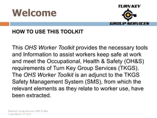 Welcome
HOW TO USE THIS TOOLKIT


This OHS Worker Toolkit provides the necessary tools
and Information to assist workers keep safe at work
and meet the Occupational, Health & Safety (OH&S)
requirements of Turn Key Group Services (TKGS).
The OHS Worker Toolkit is an adjunct to the TKGS
Safety Management System (SMS), from which the
relevant elements as they relate to worker use, have
been extracted.
 