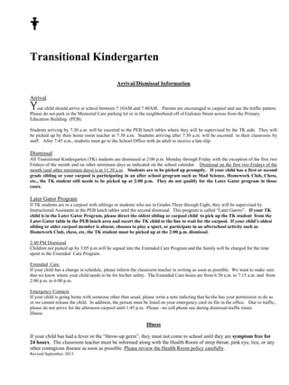 Transitional Kindergarten 
Revised September, 2013 
Arrival/Dismissal Information 
Arrival 
our child should arrive at school between 7:10AM and 7:40AM. Parents are encouraged to carpool and use the traffic pattern. 
Please do not park in the Memorial Care parking lot or in the neighborhood off of Galisteo Street across from the Primary 
Education Building (PEB). 
Students arriving by 7:30 a.m. will be escorted to the PEB lunch tables where they will be supervised by the TK aide. They will 
be picked up by their home room teacher at 7:30 a.m. Students arriving after 7:30 a.m. will be escorted to their classroom by 
staff. After 7:45 a.m., students must go to the School Office with an adult to receive a late slip. 
Dismissal 
All Transitional Kindergarten (TK) students are dismissed at 2:00 p.m. Monday through Friday with the exception of the first two 
Fridays of the month and on other minimum days as indicated on the school calendar. Dismissal on the first two Fridays of the 
month (and other minimum days) is at 11:30 a.m. Students are to be picked up promptly. If your child has a first or second 
grade sibling or your carpool is participating in an after school program such as Mad Science, Homework Club, Chess, 
etc., the TK student still needs to be picked up at 2:00 p.m. They do not qualify for the Later Gator program in those 
cases. 
Later Gator Program 
If TK students are in a carpool with siblings or students who are in Grades Three through Eight, they will be supervised by 
Instructional Assistants at the PEB lunch tables until the second dismissal. This program is called “Later Gators”. If your TK 
child is in the Later Gator Program, please direct the oldest sibling or carpool child to pick up the TK student from the 
Later Gator table in the PEB lunch area and escort the TK child to the line to wait for the carpool. If your child’s oldest 
sibling or older carpool member is absent, chooses to play a sport, or participate in an afterschool activity such as 
Homework Club, chess, etc, the TK student must be picked up at the 2:00 p.m. dismissal. 
2:40 PM Dismissal 
Children not picked up by 3:05 p.m.will be signed into the Extended Care Program and the family will be charged for the time 
spent in the Extended Care Program. 
Extended Care 
If your child has a change in schedule, please inform the classroom teacher in writing as soon as possible. We want to make sure 
that we know where your child needs to be for his/her safety. The Extended Care hours are from 6:30 a.m. to 7:15 a.m. and from 
2:00 p.m. to 6:00 p.m. 
Emergency Contacts 
If your child is going home with someone other than usual, please write a note indicting that he/she has your permission to do so 
or we cannot release the child. In addition, the person must be listed on your emergency card on file in the office. Due to traffic, 
please do not arrive for the afternoon carpool until 1:45 p.m. Please –no cell phone use during dismissal traffic times. 
Illness 
Illness 
If your child has had a fever or the “throw-up germ”, they must not come to school until they are symptom free for 
24 hours. The classroom teacher must be informed along with the Health Room of strep throat, pink eye, lice, or any 
other contagious disease as soon as possible. Please review the Health Room policy carefully. 
 