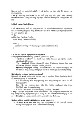 }
Bạn có thể gọi MathUtils.add(5, 3) mà không cần tạo một đối tượng của
lớp MathUtils.
Lưu ý: Phương thức static chỉ có thể truy cập các biến hoặc phương
thức static khác, không thể truy cập trực tiếp các thành phần không static của
lớp.
3. Khối static (Static Block)
Khối static là một khối mã được thực thi chỉ một lần khi lớp được nạp vào bộ
nhớ. Nó thường được sử dụng để khởi tạo các biến static hoặc thực hiện các tác
vụ khởi tạo phức tạp.
Ví dụ:
public class DatabaseConfig {
static String connectionString;
static {
connectionString = "jdbc:mysql://localhost:3306/mydb";
}
}
Lợi ích của việc sử dụng static trong Java
Sử dụng từ khóa static mang lại nhiều lợi ích, bao gồm:
 Tiết kiệm bộ nhớ: Vì các thành phần static chỉ được tạo một lần và chia
sẻ giữa các đối tượng.
 Truy cập nhanh: Không cần tạo đối tượng để sử dụng phương thức hoặc
biến static, giúp mã đơn giản và hiệu quả hơn.
 Quản lý tài nguyên chung: Các biến static là lựa chọn lý tưởng để lưu
trữ dữ liệu dùng chung, chẳng hạn như biến đếm hoặc cấu hình hệ thống.
Khi nào nên sử dụng static trong Java?
Dù mạnh mẽ, static không phải lúc nào cũng là lựa chọn tối ưu. Dưới đây là một
số trường hợp nên sử dụng static:
 Khi bạn cần một biến hoặc phương thức dùng chung cho tất cả các đối
tượng của lớp.
 Khi viết các phương thức tiện ích (utility methods) như trong
lớp Math hoặc Arrays của Java.
 Khi cần khởi tạo dữ liệu ban đầu cho lớp bằng khối static.
Lưu ý: Việc lạm dụng static có thể dẫn đến khó khăn trong việc bảo trì mã, đặc
biệt trong các ứng dụng lớn hoặc đa luồng. Ví dụ, biến static có thể gây ra vấn
đề về đồng bộ hóa (synchronization) trong môi trường đa luồng.
Những sai lầm phổ biến khi sử dụng static trong Java
1. Sử dụng static cho mọi thứ: Lạm dụng static có thể làm mất đi tính
hướng đối tượng của Java, khiến mã khó mở rộng.
 