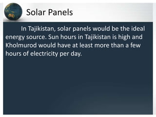 Solar Panels
In Tajikistan, solar panels would be the ideal
energy source. Sun hours in Tajikistan is high and
Kholmurod would have at least more than a few
hours of electricity per day.
 