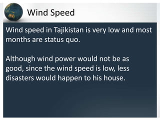 Wind Speed
Wind speed in Tajikistan is very low and most
months are status quo.
Although wind power would not be as
good, since the wind speed is low, less
disasters would happen to his house.
 