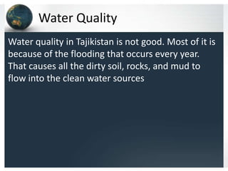 Water Quality
Water quality in Tajikistan is not good. Most of it is
because of the flooding that occurs every year.
That causes all the dirty soil, rocks, and mud to
flow into the clean water sources
 
