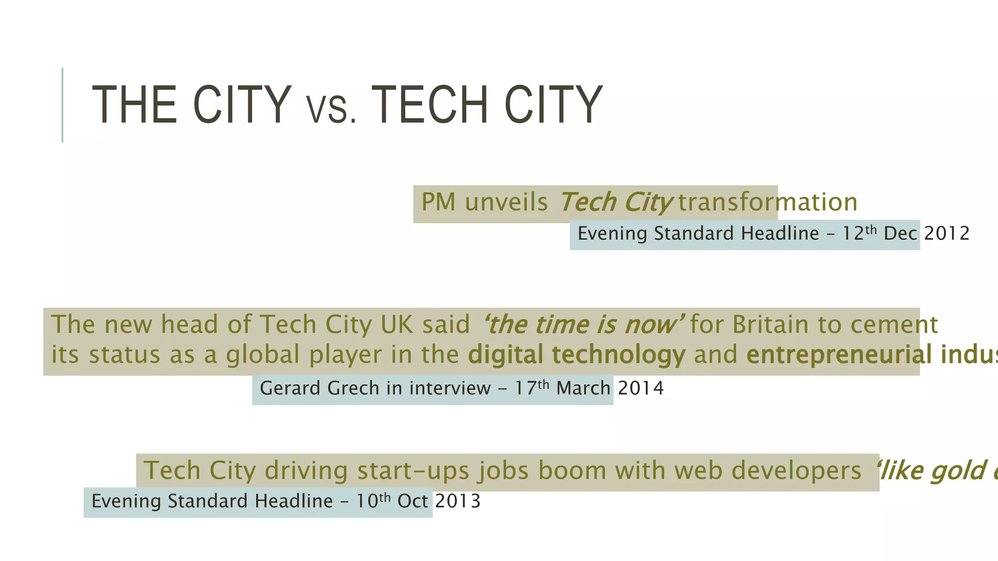 THE CITY VS. TECH CITY 
PM unveils Tech City transformation 
Tech City driving start-ups jobs boom with web developers ‘like gold dust 
Evening Standard Headline – 10th Oct 2013 
Evening Standard Headline – 12th Dec 2012 
The new head of Tech City UK said ‘the time is now’ for Britain to cement 
its status as a global player in the digital technology and entrepreneurial industries 
Gerard Grech in interview - 17th March 2014 
 