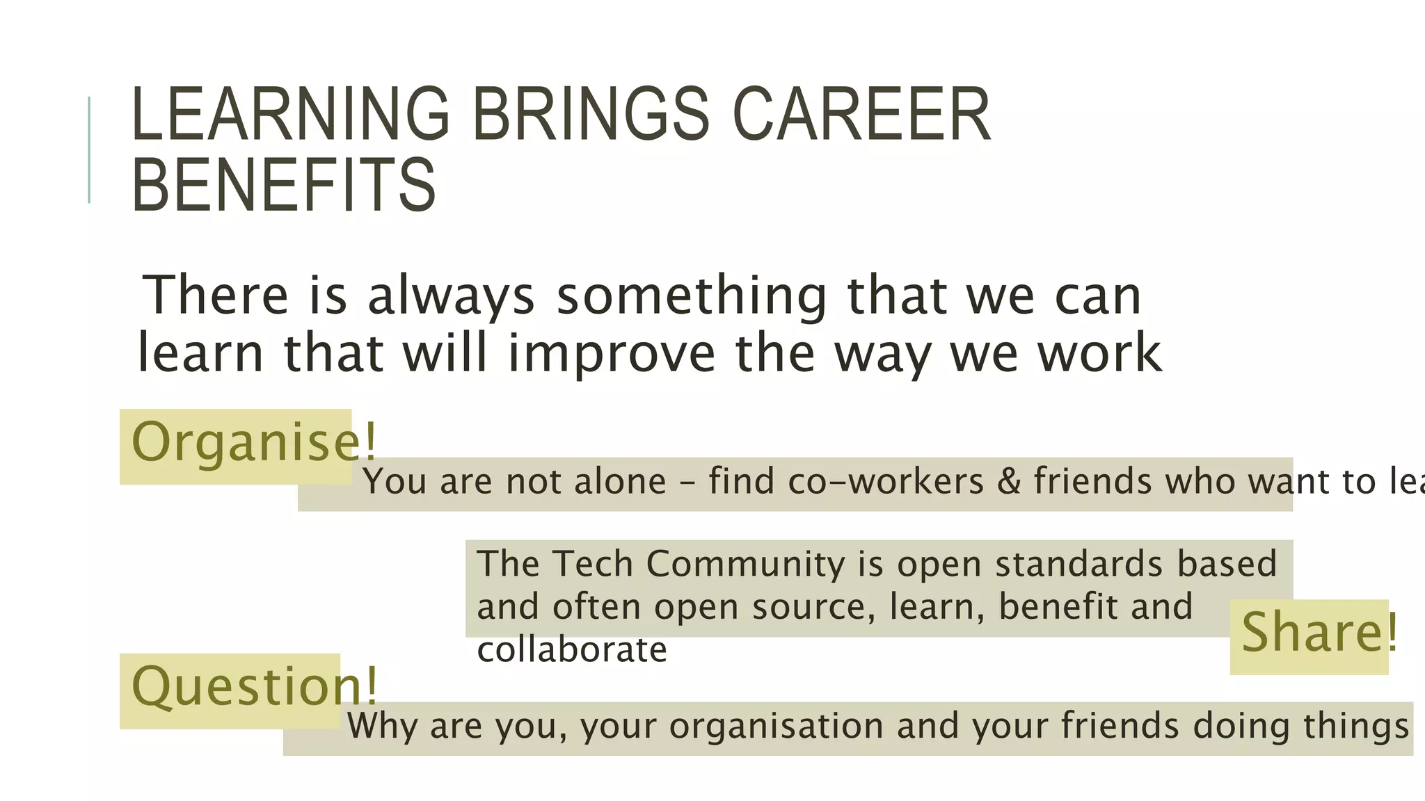LEARNING BRINGS CAREER 
BENEFITS 
There is always something that we can 
learn that will improve the way we work 
Organise! 
You are not alone – find co-workers & friends who want to learn 
The Tech Community is open standards based 
and often open source, learn, benefit and 
collaborate Share! 
Why are you, your organisation and your friends doing things in Question! 
 