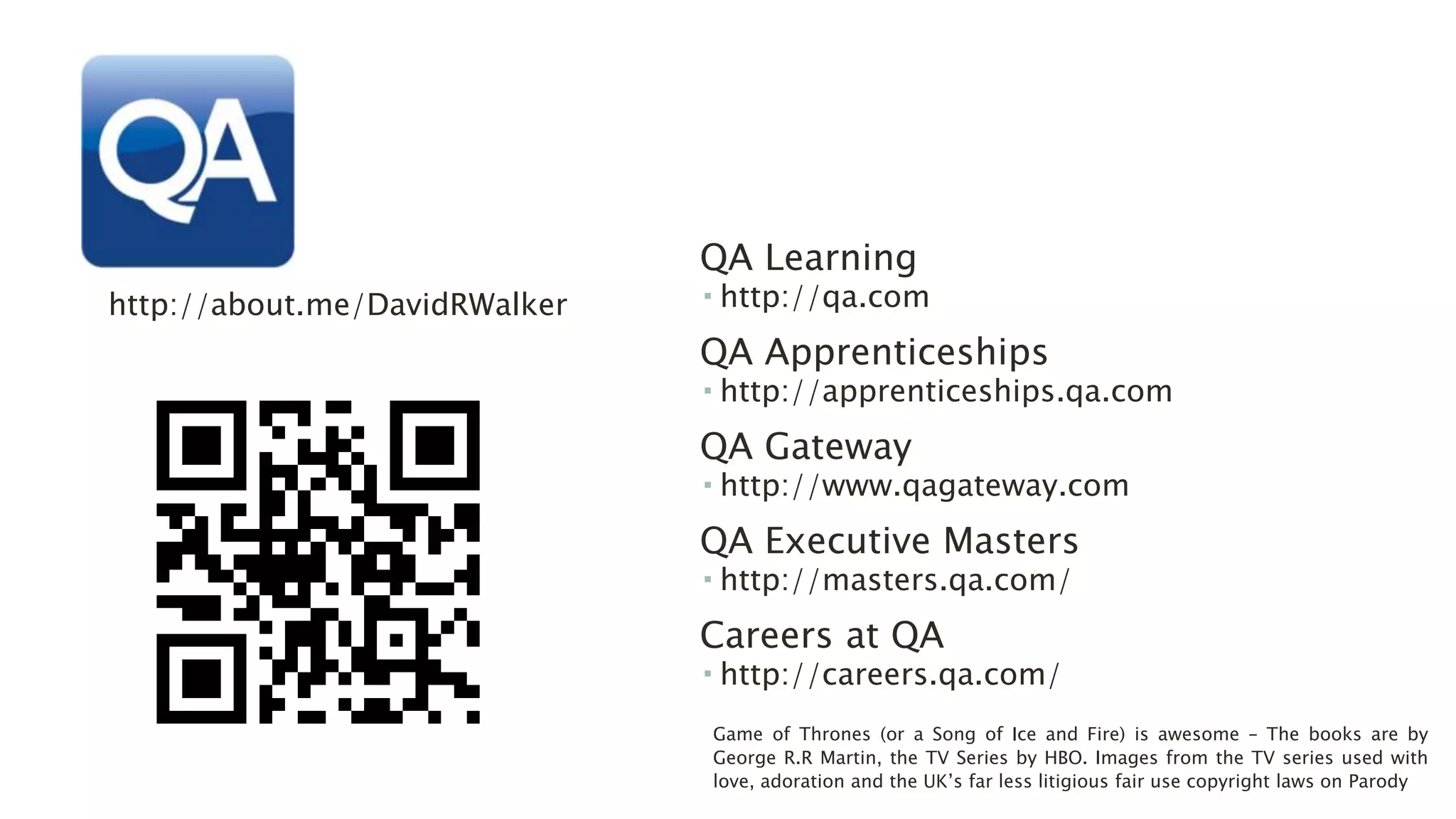 QA Learning 
 http://qa.com 
QA Apprenticeships 
 http://apprenticeships.qa.com 
QA Gateway 
 http://www.qagateway.com 
QA Executive Masters 
 http://masters.qa.com/ 
Careers at QA 
 http://careers.qa.com/ 
http://about.me/DavidRWalker 
Game of Thrones (or a Song of Ice and Fire) is awesome – The books are by 
George R.R Martin, the TV Series by HBO. Images from the TV series used with 
love, adoration and the UK’s far less litigious fair use copyright laws on Parody 
