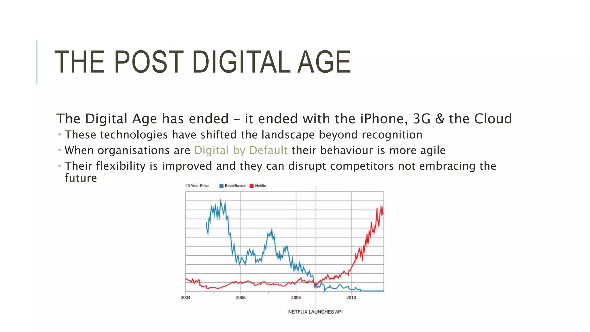 THE POST DIGITAL AGE 
The Digital Age has ended – it ended with the iPhone, 3G & the Cloud 
 These technologies have shifted the landscape beyond recognition 
 When organisations are Digital by Default their behaviour is more agile 
 Their flexibility is improved and they can disrupt competitors not embracing the 
future 
 