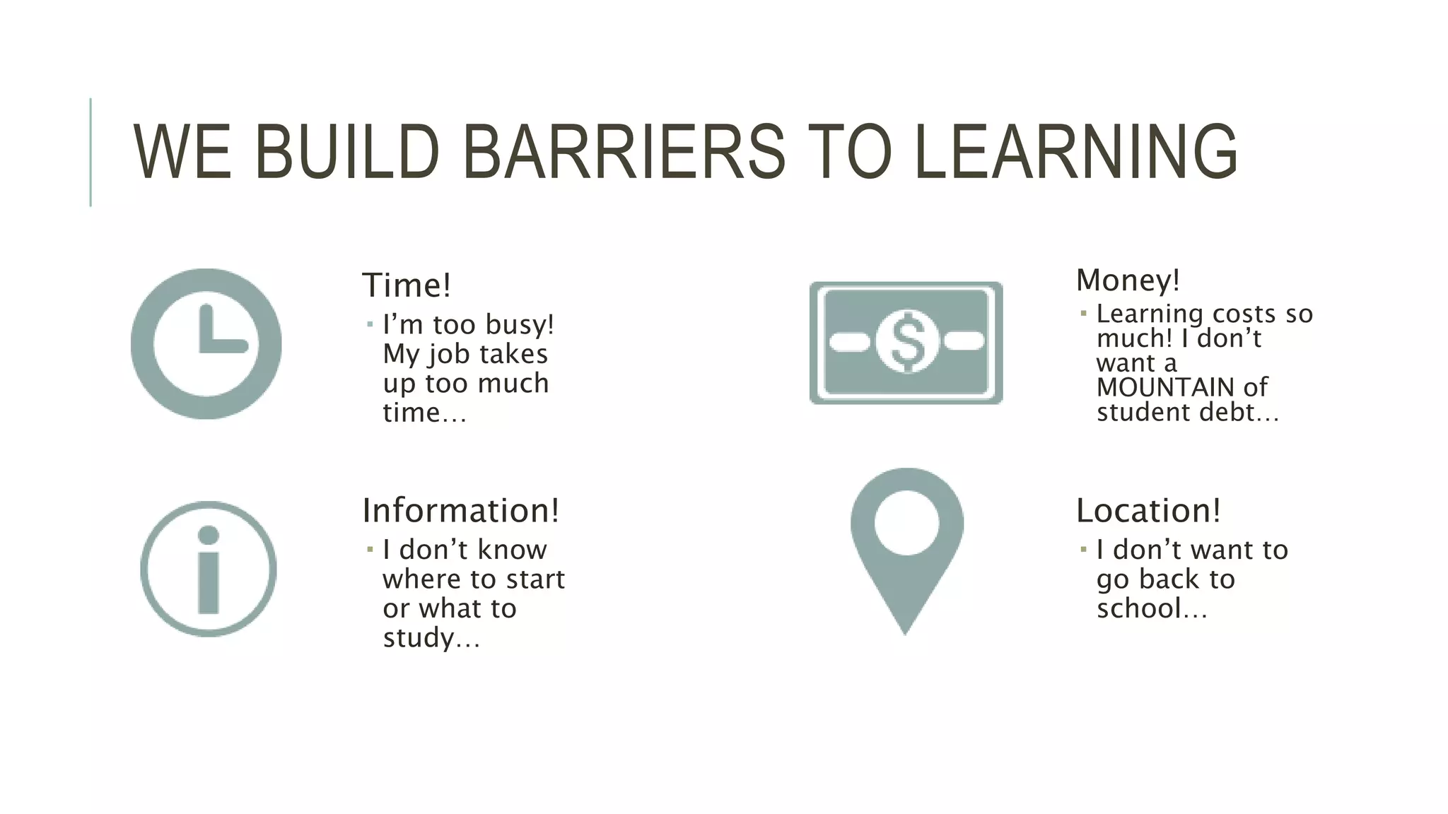 WE BUILD BARRIERS TO LEARNING 
Time! 
 I’m too busy! 
My job takes 
up too much 
time… 
Money! 
 Learning costs so 
much! I don’t 
want a 
MOUNTAIN of 
student debt… 
Information! 
 I don’t know 
where to start 
or what to 
study… 
Location! 
 I don’t want to 
go back to 
school… 
 
