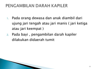 Pada orang dewasa dan anak diambil dari ujung jari tengah atau jari manis ( jari ketiga atau jari keempat ) Pada bayi , pengambilan darah kapiler dilakukan didaerah tumit  