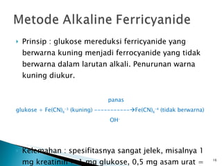 Prinsip : glukose mereduksi ferricyanide yang berwarna kuning menjadi ferrocyanide yang tidak berwarna dalam larutan alkali. Penurunan warna kuning diukur. panas glukose + Fe(CN) 6 -3  (kuning) -----------  Fe(CN) 6 -4  (tidak berwarna) OH - Kelemahan : spesifitasnya sangat jelek, misalnya 1 mg kreatinin = 1 mg glukose, 0,5 mg asam urat = 1 mg glukose. 