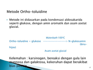 Metode Ortho-toluidine Metode ini didasarkan pada kondensasi aldosakarida seperti glukose, dengan amin aromatik dan asam asetat glasial.    Waterbath  100 0 C  Ortho-toluidine + glukose  ----------------> N-glukosamin  (biru-hijau) Asam asetat glasial Kelemahan : karsinogen, bereaksi dengan gula lain mannosa dan galaktosa, kekeruhan dapat berakibat bias positip 