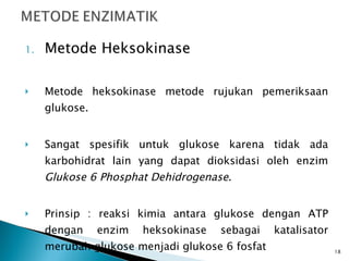 Metode Heksokinase Metode heksokinase metode rujukan pemeriksaan glukose. Sangat spesifik untuk glukose karena tidak ada karbohidrat lain yang dapat dioksidasi oleh enzim  Glukose 6 Phosphat Dehidrogenase . Prinsip : reaksi kimia antara glukose dengan ATP dengan enzim heksokinase sebagai katalisator merubah glukose menjadi glukose 6 fosfat 