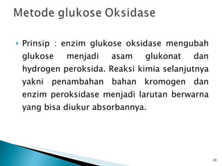 Prinsip : enzim glukose oksidase mengubah glukose menjadi asam glukonat dan hydrogen peroksida. Reaksi kimia selanjutnya yakni penambahan bahan kromogen dan enzim peroksidase menjadi larutan berwarna yang bisa diukur absorbannya. 