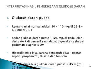 Glukose darah puasa Rentang nilai normal adalah 50 – 110 mg/dl ( 2,8 – 6,2 mmol / L )  Kadar glukose darah puasa ³ 126 mg/dl pada lebih dari satu kali pemeriksaan dapat digunakan sebagai pedoman diagnosis DM  Hiperglikemia bisa karena pengaruh obat – obatan seperti propanolol , thiazid dan fenitoin  Hipoglikemia bila glukose darah puasa < 45 mg/dl ( 2,5 mmol / L ) .  