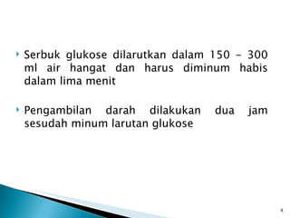 Serbuk glukose dilarutkan dalam  150 -  300 ml air hangat dan harus diminum habis dalam lima menit Pengambilan darah dilakukan dua jam sesudah minum larutan glukose 