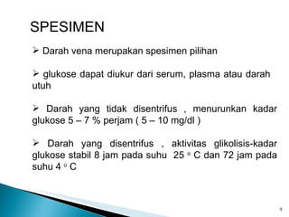 SPESIMEN Darah vena merupakan spesimen pilihan glukose dapat diukur dari serum, plasma atau darah  utuh Darah yang tidak disentrifus , menurunkan kadar glukose 5 – 7 % perjam ( 5 – 10 mg/dl ) Darah yang disentrifus , aktivitas glikolisis-kadar glukose stabil 8 jam pada suhu  25  o  C dan 72 jam pada suhu 4  o  C  