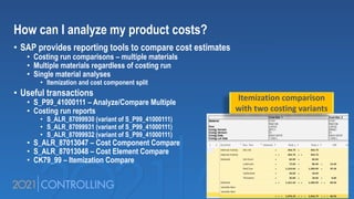 How can I analyze my product costs?
• SAP provides reporting tools to compare cost estimates
• Costing run comparisons – multiple materials
• Multiple materials regardless of costing run
• Single material analyses
• Itemization and cost component split
• Useful transactions
• S_P99_41000111 – Analyze/Compare Multiple
• Costing run reports
• S_ALR_87099930 (variant of S_P99_41000111)
• S_ALR_87099931 (variant of S_P99_41000111)
• S_ALR_87099932 (variant of S_P99_41000111)
• S_ALR_87013047 – Cost Component Compare
• S_ALR_87013048 – Cost Element Compare
• CK79_99 – Itemization Compare
Itemization comparison
with two costing variants
 