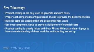 Five Takeaways
• Product costing is not only used to generate standard costs
• Proper cost component configuration is crucial to provide the best information
• Material costs are updated from the cost component views
• Use cost component views to provide a full picture of material costs
• Product costing is closely linked with both PP and MM master data – it pays to
have an understanding of those modules and how they are set up
 