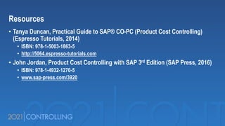 Resources
• Tanya Duncan, Practical Guide to SAP® CO-PC (Product Cost Controlling)
(Espresso Tutorials, 2014)
• ISBN: 978-1-5003-1863-5
• http://5064.espresso-tutorials.com
• John Jordan, Product Cost Controlling with SAP 3rd Edition (SAP Press, 2016)
• ISBN: 978-1-4932-1270-5
• www.sap-press.com/3920
 