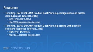 Resources
• Tom King, SAP® S/4HANA Product Cost Planning configuration and master
data (Espresso Tutorials, 2019)
• ISBN: 978-3-96012-908-0
• http://5376.espresso-tutorials.com
• Tom King, SAP® S/4HANA Product Cost Planning costing with quantity
structure (Espresso Tutorials, 2019)
• ISBN: 978-1-51710082-7
• http://5377.espresso-tutorials.com
 
