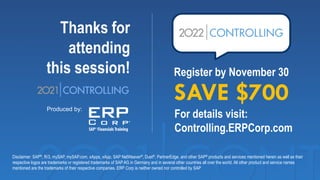 Thanks for
attending
this session!
Produced by:
Disclaimer: SAP®, R/3, mySAP, mySAP.com, xApps, xApp, SAP NetWeaver®, Duet®, PartnerEdge, and other SAP® products and services mentioned herein as well as their
respective logos are trademarks or registered trademarks of SAP AG in Germany and in several other countries all over the world. All other product and service names
mentioned are the trademarks of their respective companies. ERP Corp is neither owned nor controlled by SAP
Register by November 30
SAVE $700
For details visit:
Controlling.ERPCorp.com
 
