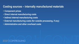 Costing sources – internally manufactured materials
• Component prices
• Direct internal manufacturing costs
• Indirect internal manufacturing costs
• External manufacturing costs (for outside processing, if any)
• Administrative and other overhead costs
 