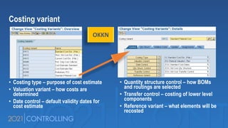 Costing variant
• Costing type – purpose of cost estimate
• Valuation variant – how costs are
determined
• Date control – default validity dates for
cost estimate
• Quantity structure control – how BOMs
and routings are selected
• Transfer control – costing of lower level
components
• Reference variant – what elements will be
recosted
OKKN
 