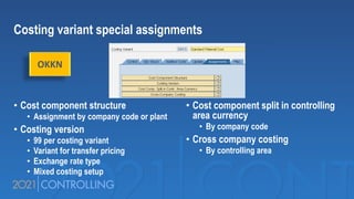 Costing variant special assignments
• Cost component structure
• Assignment by company code or plant
• Costing version
• 99 per costing variant
• Variant for transfer pricing
• Exchange rate type
• Mixed costing setup
• Cost component split in controlling
area currency
• By company code
• Cross company costing
• By controlling area
OKKN
 