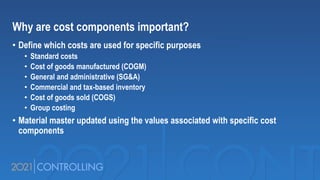 Why are cost components important?
• Define which costs are used for specific purposes
• Standard costs
• Cost of goods manufactured (COGM)
• General and administrative (SG&A)
• Commercial and tax-based inventory
• Cost of goods sold (COGS)
• Group costing
• Material master updated using the values associated with specific cost
components
 
