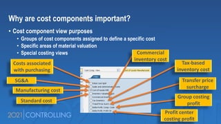 Why are cost components important?
• Cost component view purposes
• Groups of cost components assigned to define a specific cost
• Specific areas of material valuation
• Special costing views
Costs associated
with purchasing
SG&A
Manufacturing cost
Standard cost
Commercial
inventory cost
Tax-based
inventory cost
Transfer price
surcharge
Group costing
profit
Profit center
costing profit
 