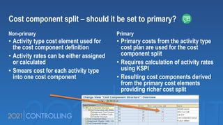 Cost component split – should it be set to primary?
Non-primary
• Activity type cost element used for
the cost component definition
• Activity rates can be either assigned
or calculated
• Smears cost for each activity type
into one cost component
Primary
• Primary costs from the activity type
cost plan are used for the cost
component split
• Requires calculation of activity rates
using KSPI
• Resulting cost components derived
from the primary cost elements
providing richer cost split
 