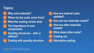 Topics:
Why cost materials?
Where do the costs come from?
What the costing variant does
The importance of cost
components
Quantity structures – with or
without?
Costing with quantity structure
How are material costs
updated?
How are raw materials costed?
How are other materials
costed?
What about other costs?
Costing run
Alternative costing
1
2
3
4
5
6
7
8
9
10
11
12
 