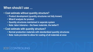 When should I use …
• Cost estimate without quantity structure?
• Product development (quantity structures not fully known)
• What-if analysis for product
• Quantity structures maintained in separate system
• Note: labor intensive – the fewer materials, the better!!!
• Cost estimate with quantity structure?
• Normal production materials with standardized quantity structures
• Note: tools provided to allow for costing of all materials at once
 