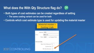 What does the With Qty Structure flag do?
• Both types of cost estimates can be created regardless of setting
• The same costing variant can be used for both
• Controls which cost estimate type is used for updating the material master
Material master –
Costing 1 tab
 