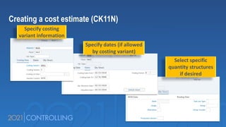 Creating a cost estimate (CK11N)
Specify costing
variant information
Specify dates (if allowed
by costing variant)
Select specific
quantity structures
if desired
 