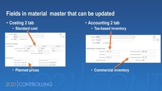 Fields in material master that can be updated
• Costing 2 tab
• Standard cost
• Planned prices
• Accounting 2 tab
• Tax-based inventory
• Commercial inventory
 