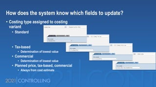 How does the system know which fields to update?
• Costing type assigned to costing
variant
• Standard
• Tax-based
• Determination of lowest value
• Commercial
• Determination of lowest value
• Planned price, tax-based, commercial
• Always from cost estimate
 