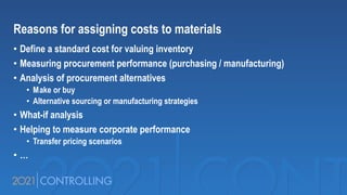 Reasons for assigning costs to materials
• Define a standard cost for valuing inventory
• Measuring procurement performance (purchasing / manufacturing)
• Analysis of procurement alternatives
• Make or buy
• Alternative sourcing or manufacturing strategies
• What-if analysis
• Helping to measure corporate performance
• Transfer pricing scenarios
• …
 