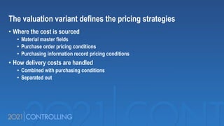 The valuation variant defines the pricing strategies
• Where the cost is sourced
• Material master fields
• Purchase order pricing conditions
• Purchasing information record pricing conditions
• How delivery costs are handled
• Combined with purchasing conditions
• Separated out
 