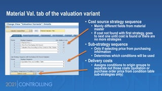 Material Val. tab of the valuation variant
• Cost source strategy sequence
• Mainly different fields from material
master
• If cost not found with first strategy, goes
to next one until cost is found or there are
no more strategies
• Sub-strategy sequence
• Only if selecting price from purchasing
information
• Determines which conditions will be used
• Delivery costs
• Assigns conditions to origin groups to
separate out those costs (quotation or
purchase order price from condition table
sub-strategies only)
 
