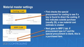 Material master settings
• First checks the special
procurement for costing to see if a
key is found to direct the costing. If
this indicates outside purchase
(usually 20), a raw material cost
estimate is created
• Next goes to MRP 2 tab. If
procurement type is F and the
special procurement is blank, this is
a purchased item.
Costing 1 tab
MRP 2 tab
 