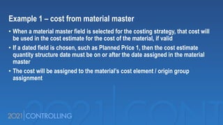 Example 1 – cost from material master
• When a material master field is selected for the costing strategy, that cost will
be used in the cost estimate for the cost of the material, if valid
• If a dated field is chosen, such as Planned Price 1, then the cost estimate
quantity structure date must be on or after the date assigned in the material
master
• The cost will be assigned to the material’s cost element / origin group
assignment
 