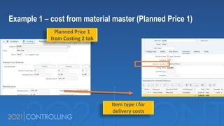 Example 1 – cost from material master (Planned Price 1)
Planned Price 1
from Costing 2 tab
Item type I for
delivery costs
 