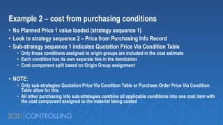 Example 2 – cost from purchasing conditions
• No Planned Price 1 value loaded (strategy sequence 1)
• Look to strategy sequence 2 – Price from Purchasing Info Record
• Sub-strategy sequence 1 indicates Quotation Price Via Condition Table
• Only those conditions assigned to origin groups are included in the cost estimate
• Each condition has its own separate line in the itemization
• Cost component split based on Origin Group assignment
• NOTE:
• Only sub-strategies Quotation Price Via Condition Table or Purchase Order Price Via Condition
Table allow for this
• All other purchasing info sub-strategies combine all applicable conditions into one cost item with
the cost component assigned to the material being costed
 