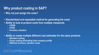 Why product costing in SAP?
• Why not just assign the costs?
• Standardized and repeatable method for generating the costs
• Ability to look at product costs from multiple viewpoints
• COGM
• COGS
• Inventory valuation
• …
• Ability to create multiple different cost estimates for the same products
• Standard costing
• Group costing eliminating inter-company profits
• Different inventory valuation views
• …
 