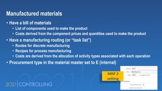 Manufactured materials
• Have a bill of materials
• List of components used to make the product
• Costs derived from the component prices and quantities used to make the product
• Have a manufacturing routing (or “task list”)
• Routes for discrete manufacturing
• Recipes for process manufacturing
• Costs are derived from the allocation of activity types associated with each operation
• Procurement type in the material master set to E (internal)
MRP 2
setting
 