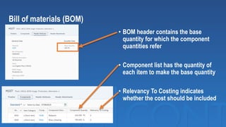 Bill of materials (BOM)
• BOM header contains the base
quantity for which the component
quantities refer
• Component list has the quantity of
each item to make the base quantity
• Relevancy To Costing indicates
whether the cost should be included
 