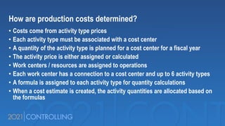 How are production costs determined?
• Costs come from activity type prices
• Each activity type must be associated with a cost center
• A quantity of the activity type is planned for a cost center for a fiscal year
• The activity price is either assigned or calculated
• Work centers / resources are assigned to operations
• Each work center has a connection to a cost center and up to 6 activity types
• A formula is assigned to each activity type for quantity calculations
• When a cost estimate is created, the activity quantities are allocated based on
the formulas
 
