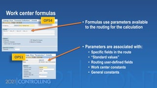 • Formulas use parameters available
to the routing for the calculation
• Parameters are associated with:
• Specific fields in the route
• “Standard values”
• Routing user-defined fields
• Work center constants
• General constants
Work center formulas
OP54
OP51
 